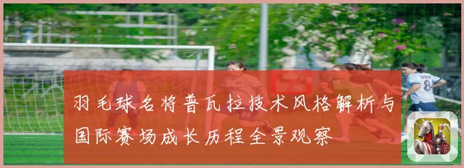 羽毛球名将普瓦拉技术风格解析与国际赛场成长历程全景观察