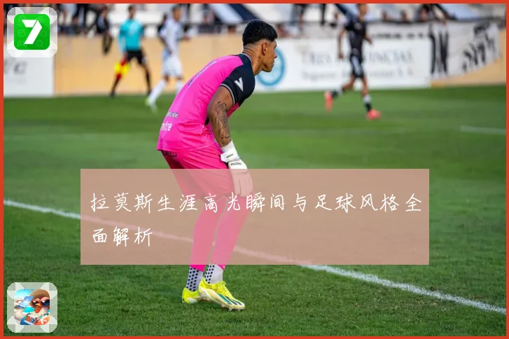 拉莫斯生涯高光瞬间与足球风格全面解析