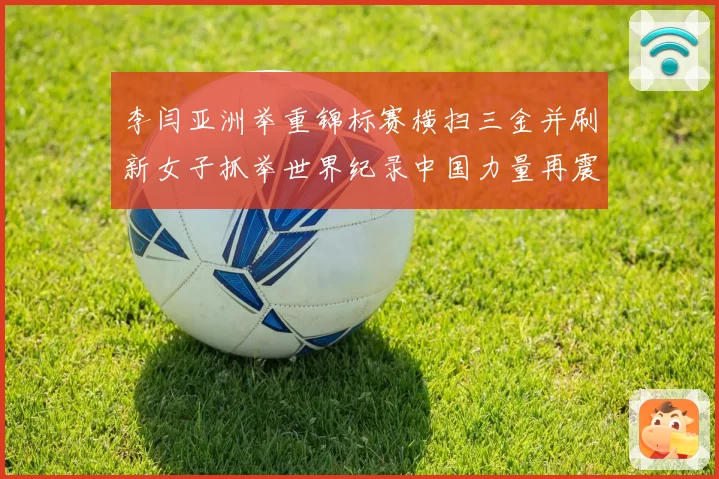 李闫亚洲举重锦标赛横扫三金并刷新女子抓举世界纪录中国力量再震赛场