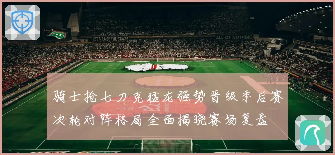 骑士抢七力克猛龙强势晋级季后赛次轮对阵格局全面揭晓赛场复盘