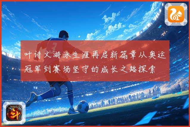 叶诗文游泳生涯再启新篇章从奥运冠军到赛场坚守的成长之路探索