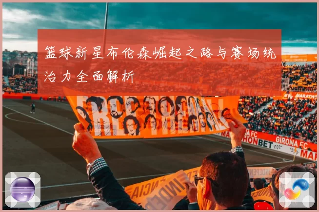 篮球新星布伦森崛起之路与赛场统治力全面解析