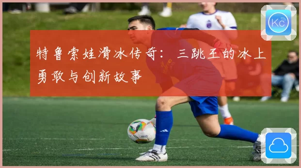 特鲁索娃滑冰传奇：三跳王的冰上勇敢与创新故事