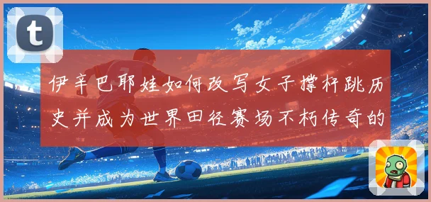 伊辛巴耶娃如何改写女子撑杆跳历史并成为世界田径赛场不朽传奇的冠军之路