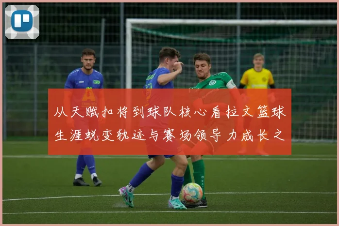 从天赋扣将到球队核心看拉文篮球生涯蜕变轨迹与赛场领导力成长之路