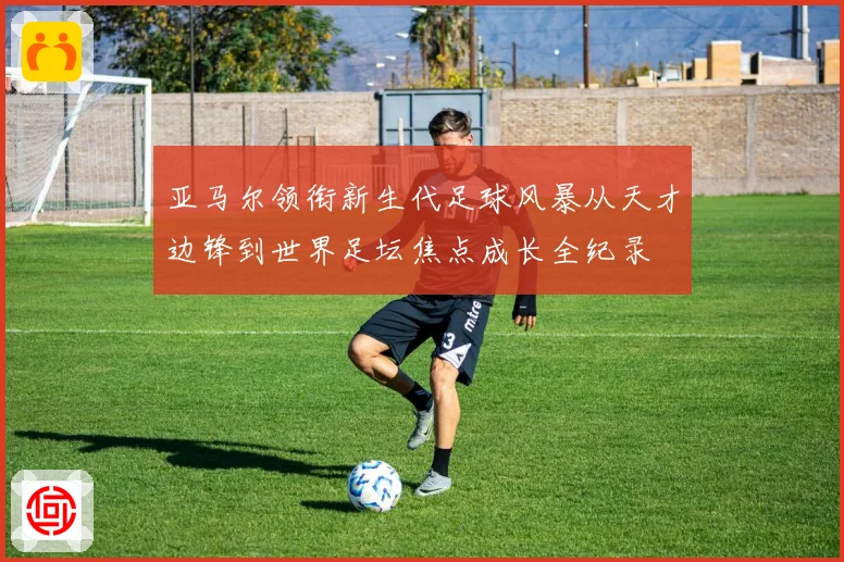 亚马尔领衔新生代足球风暴从天才边锋到世界足坛焦点成长全纪录