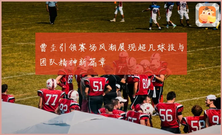 曹圭引领赛场风潮展现超凡球技与团队精神新篇章