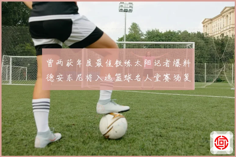 曾两获年度最佳教练太阳记者爆料德安东尼将入选篮球名人堂赛场复盘
