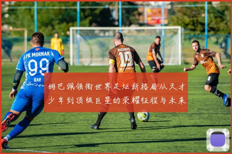 姆巴佩领衔世界足坛新格局从天才少年到顶级巨星的荣耀征程与未来挑战