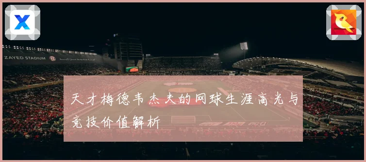 天才梅德韦杰夫的网球生涯高光与竞技价值解析