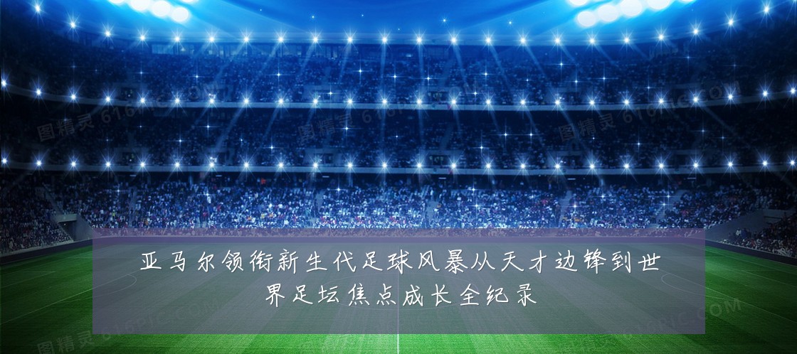 亚马尔领衔新生代足球风暴从天才边锋到世界足坛焦点成长全纪录